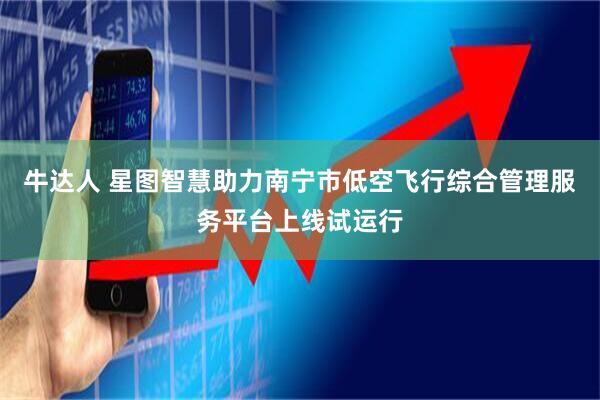 牛达人 星图智慧助力南宁市低空飞行综合管理服务平台上线试运行