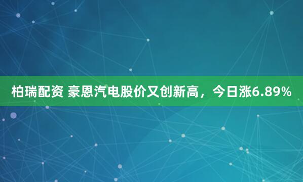 柏瑞配资 豪恩汽电股价又创新高，今日涨6.89%