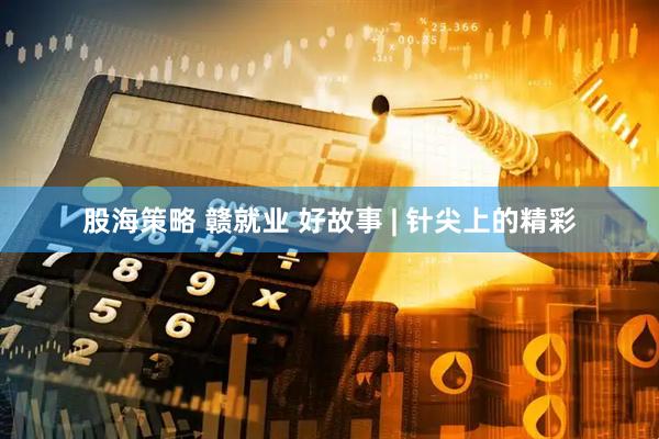股海策略 赣就业 好故事 | 针尖上的精彩