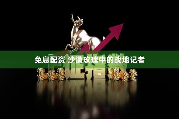 免息配资 沙漠玫瑰中的战地记者