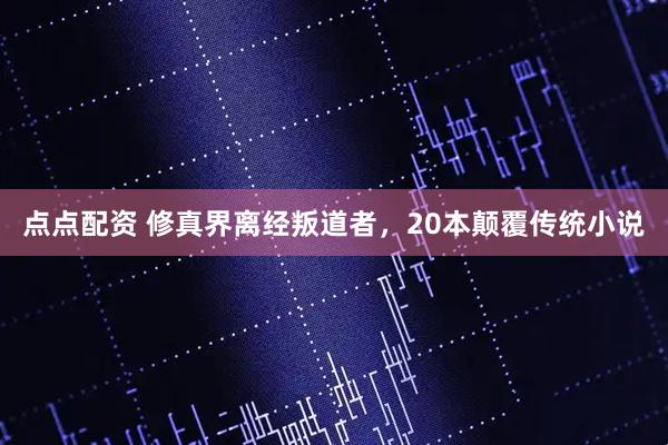 点点配资 修真界离经叛道者，20本颠覆传统小说