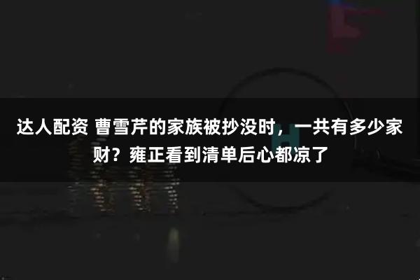 达人配资 曹雪芹的家族被抄没时，一共有多少家财？雍正看到清单后心都凉了