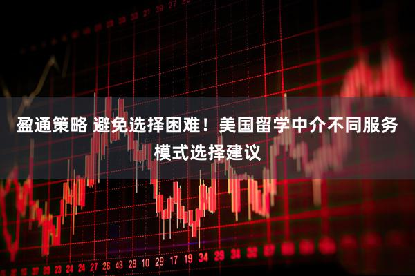盈通策略 避免选择困难！美国留学中介不同服务模式选择建议
