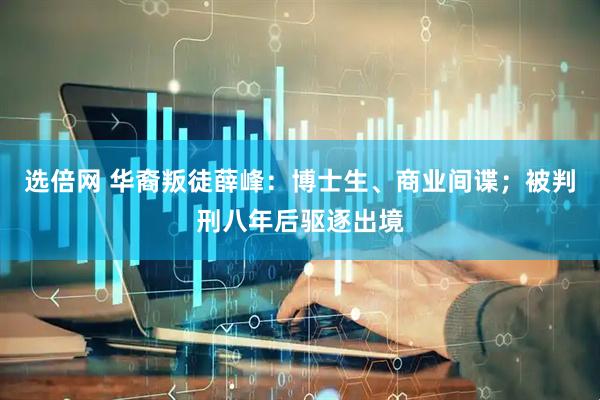 选倍网 华裔叛徒薛峰：博士生、商业间谍；被判刑八年后驱逐出境