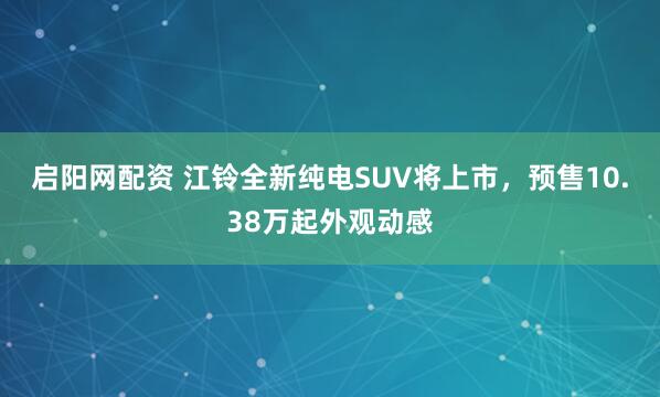 启阳网配资 江铃全新纯电SUV将上市，预售10.38万起外观动感