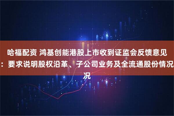 哈福配资 鸿基创能港股上市收到证监会反馈意见：要求说明股权沿革、子公司业务及全流通股份情况