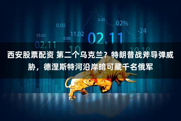西安股票配资 第二个乌克兰？特朗普战斧导弹威胁，德涅斯特河沿岸暗可藏千名俄军