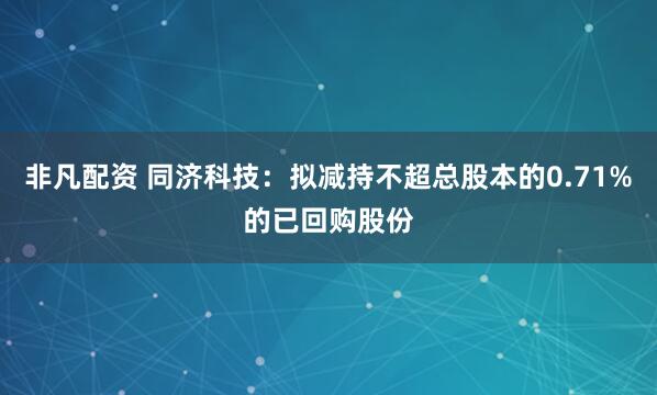 非凡配资 同济科技：拟减持不超总股本的0.71%的已回购股份