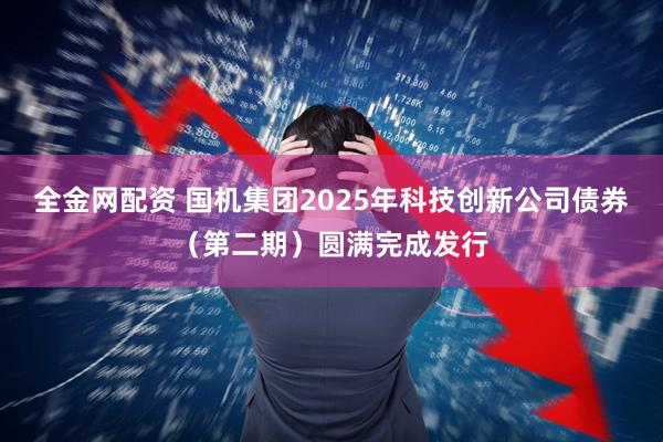 全金网配资 国机集团2025年科技创新公司债券（第二期）圆满完成发行
