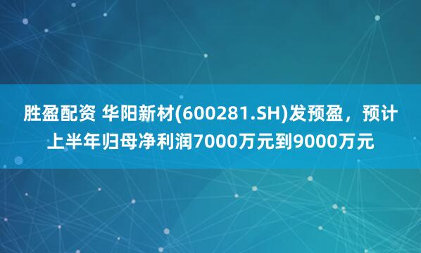 胜盈配资 华阳新材(600281.SH)发预盈，预计上半年归母净利润7000万元到9000万元