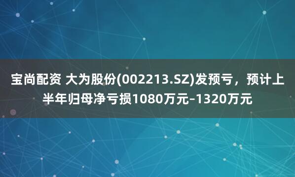 宝尚配资 大为股份(002213.SZ)发预亏，预计上半年归母净亏损1080万元–1320万元