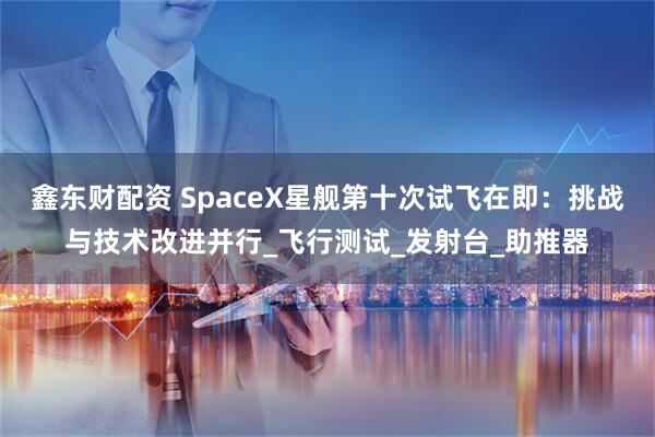 鑫东财配资 SpaceX星舰第十次试飞在即：挑战与技术改进并行_飞行测试_发射台_助推器