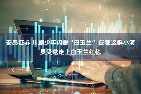 安泰证券 川剧少年闪耀“白玉兰” 成都这群小演员受邀走上白玉兰红毯