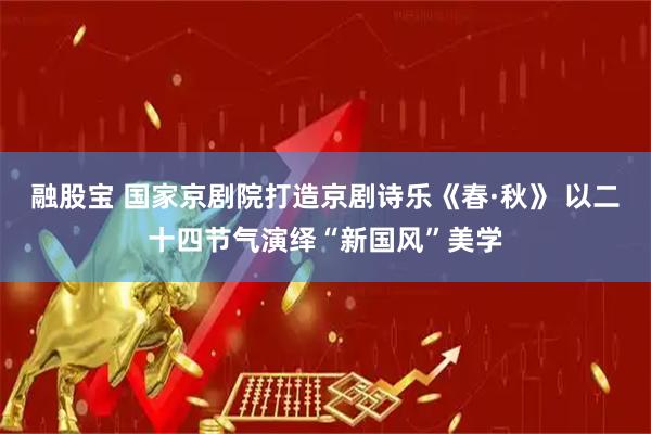 融股宝 国家京剧院打造京剧诗乐《春·秋》 以二十四节气演绎“新国风”美学